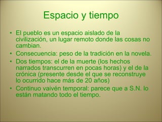 Espacio y tiempo El pueblo es un espacio aislado de la civilización, un lugar remoto donde las cosas no cambian. Consecuencia: peso de la tradición en la novela. Dos tiempos: el de la muerte (los hechos narrados transcurren en pocas horas) y el de la crónica (presente desde el que se reconstruye lo ocurrido hace más de 20 años) Continuo vaivén temporal: parece que a S.N. lo están matando todo el tiempo. 