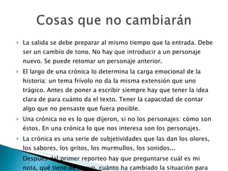 La salida se debe preparar al mismo tiempo que la entrada. Debe ser un cambio de tono. No hay que introducir a un personaje nuevo. Se puede retomar un personaje anterior. El largo de una crónica lo determina la carga emocional de la historia: un tema frívolo no da la misma extensión que uno trágico. Antes de poner a escribir siempre hay que tener la idea clara de para cuánto da el texto. Tener la capacidad de contar algo que no pensaste que fuera posible. Una crónica no es lo que dijeron, si no los personajes: cómo son éstos. En una crónica lo que nos interesa son los personajes. La crónica es una serie de subjetividades que las dan los olores, los sabores, los gritos, los murmullos, los sonidos... Después del primer reporteo hay que preguntarse cuál es mi nota, qué tiene de nuevo, cuánto ha cambiado la situación para que sea interesante, cuáles son mis personajes. 