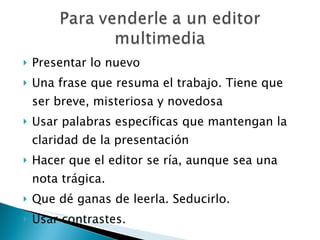 Presentar lo nuevo Una frase que resuma el trabajo. Tiene que ser breve, misteriosa y novedosa Usar palabras específicas que mantengan la claridad de la presentación Hacer que el editor se ría, aunque sea una nota trágica. Que dé ganas de leerla. Seducirlo. Usar contrastes. 