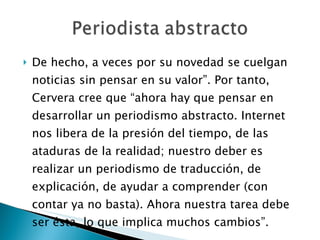 De hecho, a veces por su novedad se cuelgan noticias sin pensar en su valor”. Por tanto, Cervera cree que “ahora hay que pensar en desarrollar un periodismo abstracto. Internet nos libera de la presión del tiempo, de las ataduras de la realidad; nuestro deber es realizar un periodismo de traducción, de explicación, de ayudar a comprender (con contar ya no basta). Ahora nuestra tarea debe ser ésta, lo que implica muchos cambios”. 