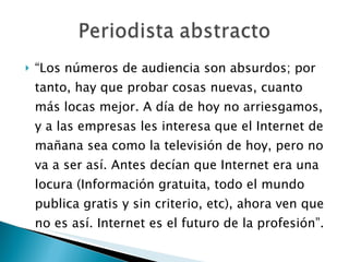 “ Los números de audiencia son absurdos; por tanto, hay que probar cosas nuevas, cuanto más locas mejor. A día de hoy no arriesgamos, y a las empresas les interesa que el Internet de mañana sea como la televisión de hoy, pero no va a ser así. Antes decían que Internet era una locura (Información gratuita, todo el mundo publica gratis y sin criterio, etc), ahora ven que no es así. Internet es el futuro de la profesión”. 