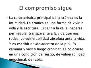 La característica principal de la crónica es la intimidad. La crónica es una forma de vivir la vida y la escritura. Es salir a la calle, hacerse permeable, transparente a la vida que nos rodea, es vulnerabilidad absoluta anta la vida. Y es escribir desde adentro de la piel. Es caminar y vivir y luego cronicar. Es colocarse en una condición de riesgo, de vulnerabilidad emocional, de rabia. 
