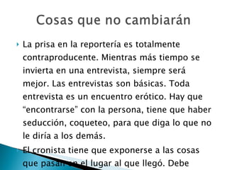 La prisa en la reportería es totalmente contraproducente. Mientras más tiempo se invierta en una entrevista, siempre será mejor. Las entrevistas son básicas. Toda entrevista es un encuentro erótico. Hay que “encontrarse” con la persona, tiene que haber seducción, coqueteo, para que diga lo que no le diría a los demás. El cronista tiene que exponerse a las cosas que pasan en el lugar al que llegó. Debe caminar para conocer los problemas. 