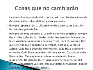 La soledad es una aliada del cronista, así como las situaciones de desorientación, vulnerabilidad y desesperación. Hay que reportear duro. Ubicarse donde pasen cosas que a los lectores les gustaría leer. Hay que ser muy ambicioso. La crónica es muy exigente: hay que desarrollar todas las facultades, todos los sentidos. Manejar un buen vocabulario, nombres para las cosas, para los colores. Hay que tener un buen repertorio de verbos, porque el verbo es acción. Cada frase debe dar información, cada frase debe tener un verbo. Cada frase debe describir una acción. Cada frase debe llevar a otra. Tiene que tener ritmo, movimiento, buena puntuación. Desarrollar trucos para mantener la atención del lector. Cada palabra vale oro. Hay que meter sensaciones, buscar adjetivos fuertes y verbos activos. 
