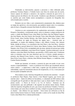 3
Finalizadas as intervencións, pasouse a proxectar o vídeo elaborado polas
profesoras Verónica Dopico e Yolanda Castro coas fotos de corenta anos de escola,
imaxes capaces de refrescar a memoria e de espertar a emoción de quen revive os
tempos gozosos da infancia e da vida escolar. Axudaron a que afloraran os sentimentos
as cancións que como banda sonora acompañaron a sucesión de fotografías ben
seleccionadas para a ocasión.
Rematou con ese vídeo o acto conmemorativo propiamente dito, dándose paso
ao tempo dos aperitivos e da conversación, que puideron manter entre si os asistentes,
antes de facer a fotografía conxunta final diante do edificio de Secundaria.
Asistiron ao acto conmemorativo do cuadraxésimo aniversario o alumnado de
Primaria e Secundaria, o profesorado actual, varios ex alumnos e antigos profesores do
centro: o citado don Manuel Couce, dona María José Otero, don José Manuel Lagares,
don José Dopico, don José García, don Gonzalo Tizón, dona Mercedes Cachaza, dona
Elvira Castro, dona Carolina Herranz, don Pedro García, dona Teresa López e don
Carlos —profesor de inglés de Primaria hai algúns anos—. Asistiron entre as
autoridades, os citados don Indalecio Cabana e don Alberto Cortizas, don Antonio
Deibe, alcalde de Irixoa, e os concelleiros don José Otero e don José Roca. Asistiron
entre o histórico persoal laboral do Colexio dona Marisa Cachaza, dona Purificación
Sanjuán e don Álvaro Calvo acompañado pola súa dona, ademais do persoal que estaba
neses momentos traballando, como dona Elvira Carpente. Asistiron tamén pais e nais de
alumnos, como dona María José Ramos, que presidiu a ANPA moitos anos. Contáronse
entre os asistentes cinco dos once directores que tivo o Colexio, estando presente o
primeiro, don Manuel Couce García; o sexto, don Gonzalo Tizón Sánchez; a sétima,
dona Elvira Castro Otero; a décima, dona Míriam Seoane Míguez, e a undécima, dona
Camino Pereiro González.
Houbo que lamentar, así mesmo, a ausencia de quen non puido vir por verse
suxeito a responsabilidades —varios ex profesores do Colexio que actualmente dirixen
outros centros—, a imprevistos e sobre todo, a aqueles que non puideron asistir por
enfermidade, a quen lle transmitimos desexos de recuperación, e á vez, o noso pesar por
non nos poder acompañar neste día.
Para rematar co acto, fixéronse fotografías do conxunto dos asistentes —excepto
os profesores Pepe Dopico, Pepe García e José Manuel Lagares, que tiveron que
marchar antes— diante do edificio de Secundaria, e o alumnado da ESO realizou unha
coreografía que foi gravada en vídeo para facer o que se chama lipdub. Entre tanto, a
prensa escrita —o Diario de Ferrol e La Voz de Galicia— fixéronse eco do
acontecemento, que saíu publicado o día seguinte nas páxinas destes diarios. Houbo
unha boa reportaxe fotográfica do acto, que recaeu nas profesoras Yolanda e Verónica,
coma sempre, por seren elas as mellores no tema, e despois un grupo de profesoras e un
ex alumno —don Alfonso tivo que marchar— foron tomar uns refrixerios ao bar de
dona Cristina García Caínzos no Xestal, deixando o centro ao bo recado de dona Pilar
Castro, dona Marta Novo e demais profesorado.
 