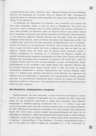 correspondecia (sic) para o Director será = Manoel Antonio Ferreira Portugal, 
Director de Imprensa do Governo, Rua do Aljube N.° 998 = Recebem-se 
Anúncios para se incerirem neste periodico, por praço (sic) commodo. Quarta- 
-Feira 17 ha Chronica.» 
A indicação da «Imprensa do Governo» dá a entender que existiu em 
Faro uma tipografia oficial, o que nos leva a considerá-la, até prova em 
contrário, como a primeira casa de artes gráficas dos tempos modernos, a 
qual vem suceder ao histórico prelo de Samuel Gacon que nesta cidade 
deu à estampa o primeiro incunábulo impresso em Portugal. Relativamente 
ao seu Director, Manoel António Ferreira de Portugal, nada de concreto 
consegui ainda apurar, quer nos livros de óbitos das freguesias da Sé e de 
S. Pedro quer nos livros de enterramentos da Misericórdia, de S. Francisco, 
da Sé, do Carmo ou da Esperança. Portanto, este homem não faleceu em 
Faro, o que até certo ponto me leva a admitir que não se tra te de um 
algarvio. Talvéz fosse um ilhéu que de algum modo estivesse ligado à 
célebre «Chronica» da Terceira ou à «Chronica do Açores», órgãos do 
partido constitucional naquele arquipélago de onde, aliás, foram recrutados 
dezenas de voluntários para combater no Algarve. Por outro lado, nada me 
repugna admitir que se tra te de pseudónimo, já que, convenhamos, expôr 
publicamente a sua entidade num órgão afecto aos rebeldes liberais não 
era proeza corrente para quem tivesse amor à vida. Se acaso as tropas 
miguelistas vendessem a guerra, logicamente que muitas cabeças iriam 
rolar, e o mínimo que poderia acontecer a e ste Director da Imprensa do 
Algarve era ser destituído e deportado. Por conseguinte é muito possível 
que seja um pseudónimo engedrado pelos homens do Duque da Terceira 
para dar à saída da «Chronica» uma aparência mais oficial e responsável aos 
olhos do povo algarvio. 
UM PROJECTO JORNALÍSTICO FALHADO 
Efectivamente, em meu entender, o jornal «Chronica do Algarve» nunca 
existiu. A razão é simples. O exemplar que se conhece com este título não 
passa de um prospecto anunciado a saída dum periodico com idêntica 
designação e, embora apareça numerado com o n.° 1, o certo é que não 
teve continuidade, pelo que não se pode chamar jornal a um folheto/anúncio 
de 140 x 200 mm de que apenas se publicou um único número. Isto parece-me 
lógico. Por outro lado, a prova reside incontestavelmente no facto de no 
cabeçalho se anunciar a saída deste bissemanário para todas as Quarta-Feiras 
e Sábados, sendo até de realçar que na última linha d este prospecto se lê 
o seguinte: «Quarta-Feira 17 ha Chronica». Portanto, anunciava-se para o 
dia 17 de Julho de 1833 a saída do verdadeiro n.° 1 da «Chronica do 
 