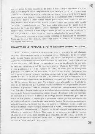que se acaso tivesse continuidade seria o mais antigo periódico a sul do 
Tejo. Essa imagem volto a reproduzi-la aqui para que todos os congressistas 
possam ter a inequívoca certeza da sua existência, visto que já houve quem 
suposesse a sua total irrecuperabilidade ou desaparecimento. Felizmente a 
«Chronica» existe e tenho fortes razões para supor que talvez subsistam, 
pelo menos, dois exemplares, de ste número único, no nosso país, sendo 
um deles provavelmente em Faro nas mãos modestas de quem não se 
apercebe do valor que possui. Desse exemplar extraiu o dr. Mário Lyster 
Franco uma fotocópia e com mágoa nossa já não se recorda do nome do 
seu antigo detentor, que julgo ser um ex-trabalhador da casa Fialho. 
O exemplar que agora se apresenta encontra-se depositado na Biblioteca 
Nacional, secção dos jornais, tendo por conta J. 2585 V. e podendo ser 
facilmente consultado. 
CHAMAVA-SE «O POPULAR» E FOI O PRIMEIRO JORNAL ALGARVIO 
Para terminar, devemos acrescentar que o primeiro jornal algarvio, 
também bissemanário como se propunha ser a «Chronica», de que conheço 
pelo menos trinta exemplares, tinha por título «O Popular — Jornal do 
Algarve», encontrando-se o último número de que tenho noticia datado de 
18 de Junho de 1847. Nesta conformidade, trata-se igualmente do segundo 
jornal a ser publicado a sul do tejo, visto que a «Chronica Eborense» iniciou 
a sua publicação a 13 de Janeiro de 1847, se bem que se extinguisse 
primeiro, ao cabo de 64 números, no dia 15 de Junho. Enquanto que 
«O Popular — Jornal do Algarve» deve ter iniciado a sua publicação precisa­mente 
no dia 10 de Março de 1847, na medida em que o exemplar n.° 7, 
único espécime depositado na Biblioteca Nacional de Lisboa, tem a data 
de 31 de Março daquele ano. No entanto esta afirmação só é válida no 
caso de se considerar que António Francisco Barata e stá equivocado quando 
susten ta a primazia para o «Boletim Eborense». Pessoalmente concordo 
com Francisco Barata e não com a actual opinião dos intelectuais alentejanos 
que só pelo facto de conhecerem apenas quatro «Boletins» e do seu conteúdo 
se resumir a decretos e ordens de serviço militar entendem que não se 
tra ta de um jornal. É lógico que a presente concepção de jornalismo não 
se pode totalmente transplantar para aquela época, fundamentalmente pelo 
próprio contexto histórico em que se inseria o «Boletim» como órgão das 
forças militares revoltosas que constituíam a Jun ta Governativa da Província 
do Alentejo. Curiosamente, «O Popular — Jornal do Algarve» é precisamente 
idêntico no estilo ao «Boletim Eborense» e, no entanto, eu não duvido em 
afirmar que se trata, sem sombra para dúvidas, de um jornal, tal como se 
pode ler no seu sub-título. Por outro lado, «O Popular» era também o órgão 
da Jun ta Governativa do Algarve. 
 