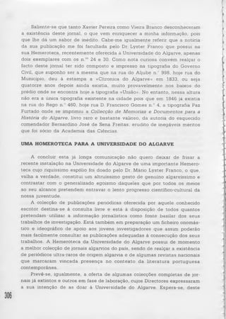 Saliente-se que tanto Xavier Pereira como Vieira Branco desconheceram 
a existência deste jornal, o que vem enriquecer a minha informação, pois 
que lhe dá um sabor de inédito. Cabe-me igualmente referir que a notícia 
da sua publicação me foi facultada pelo Dr. Lyster Franco que possui na 
sua Hemeroteca, recentemente oferecida à Universidade do Algarve, apenas 
dois exemplares com os n.os 24 e 30. Como nota curiosa convém realçar o 
facto de ste jornal ter sido composto e impresso na tipografia do Governo 
Civil, que suponho ser a mesma que na rua do Aljube n.° 998, hoje rua do 
Município, deu à estampa a «Chronica do Algarve» em 1833, ou seja 
quatorze anos depois ainda existia, muito provavelmente nos baixos do 
prédio onde se encontra hoje a tipografia «União». No entanto, n essa altura 
não era a única tipografia existente na cidade pois que em 1846 já existia 
na rua do Rego n.° 460, hoje rua D. Francisco Gomes n.° 4, a tipografia Paz 
Furtado onde se imprimiu a Collecção de Memórias e Documentos para a 
História do Algarve, livro raro e b a stan te valioso, da autoria do esquecido 
comendador Bernardino José de Sena Freitas, erudito de inegáveis méritos 
que foi sócio da Academia das Ciências. 
UMA HOMEROTECA PARA A UNIVERSIDADE DO ALGARVE 
A concluir esta já longa comunicação não quero deixar de frisar a 
recente instalação na Universidade do Algarve de uma importante Hemero­teca 
cujo riquíssimo espólio foi doado pelo Dr. Mário Lyster Franco, o que, 
valha a verdade, constitui um altruíssimo gesto de genuino algarvíssimo e 
contrastar com o generalizado egoísmo daqueles que por todos os meios 
ao seu alcance pretendem entravar o lento progresso científico-cultural da 
nossa juventude. 
A colecção de publicações periódicas oferecida por aquele conhecido 
escritor destina-se à consulta livre e está à disposição de todos quantos 
pretendam utilizar a informação jornalística como fonte basilar dos seus 
trabalhos de investigação. Está também em preparação um ficheiro onomás­tico 
e ideográfico de apoio aos jovens investigadores que assim poderão 
mais facilmente consultar as publicações adequadas à consecução dos seus 
trabalhos. A Hemeroteca da Universidade do Algarve possui de momento 
a melhor colecção de jornais algarvios do pais, sendo de realçar a existência 
de periódicos ultra-raros de origem algarvia e de algumas revistas nacionais 
que marcaram vincada p resenç a no contexto da lite ra tu ra p o rtu g u e sa 
contemporânea. 
Prevê-se, igualmente, a oferta de algumas colecções completas de jor­nais 
já extintos e outros em fase de laboração, cujos Directores expressaram 
a sua intenção de as doar à Universidade do Algarve. Espera-se, deste 
 
