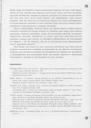 modo, erigir no Algarve a maior hemeroteca regional do país, tudo d epen­dendo 
da boa vontade dos algarvios que muitas vezes, por falta de espaço 
nas suas residências, chegam a queimar colecções de jornais antigos herda­dos 
dos seus avós. Actos deste género, que infelizmente, tanto quanto 
sabemos, não tem sido pouco numerosos, acabam por lesar profundamente 
a cultura algarvia, privando os seus naturais duma fonte de consulta verda­deiramente 
imprescindível a qualquer estudioso. 
Nesta conformidade, fazemos daqui um sincero apelo a todos quantos 
possuam colecções de jornais antigos ou recentes, quer sejam eles boletins 
paroquiais, boletins camarários, órgãos de associações laborais, estudantis, 
desportivas, culturais, recreativas, ou outras, para que, num gesto de boa 
vontade e apreço pela cultura, os ofereçam à Hemeroteca da Universidade 
do Algarve a fim de servirem não só os e studante s como especialmente 
toda a população algarvia. 
Para fechar com chave de ouro, resta-me acrescentar que ne ste preciso 
momento encontro-me a trabalhar na elaboração de uma História da Imprensa 
Algarvia, que servirá futuramente de ferramenta de trabalho aos estudantes 
e investigadores que procurarem obter nos jornais algarvios a informação 
concludente e precisa à concretização do seus estudos. 
BIBLIOGRAFIA 
ARANHA, Pedro Vasconcelos de Brito — M o u v em e n t d e la P re sse Périodique en Portugal d e 1894 
à 1899, Lisboa, Imprensa Nacional, 1900. 
Rapport d e la Section Portugaise, l e' Congrès In te rn a tio n a l d e la P re sse (1894-Avers), Lisboa, 
Imprensa Universal, 1894. 
BESSA, Alberto — O Jornalismo. Esboço Historico da sua Origem e D e s e n vo lv im e n to a té aos 
N o sso s Dias, Lisboa, Livraria Editora Viúva Tavares Cardoso, 1904. 
Boletim do Sindicato Nacional d o s Jornalistas, Lisboa, 1941. 
BRANCO, Cap. Vieira — S u b síd io s para a História da Im p ren sa Algarvia d e 1833 aos N o sso s 
Dias, Faro, Tipografia Caetano, 1938. 
Contribuição para o E s tu d o da Comunicação Social na Região A len te jo , 2 Vols., Évora, 
Comissão de Coordenação da Região do Alentejo, 1981. 
CUNHA, Alfredo — O Diário d e Notícias. A Sua Fundação e os s e u s Fundadores. A lg u n s Factos 
para a História do Jornalismo Português, Lisboa, Tip. Universal, 1914. 
E lem e n to s para a História da Im prensa Periódica Po rtu g u e sa (1641-1821), Lisboa, sep. das 
Memórias da A ca d em ia d a s Ciências d e Lisboa, Classe de Letras, tomo VI, 1941. 
R e la n c e s sobre os Três S é culos do Jornalismo Português, Lisboa, Gráfica Santelmo, 1941. 
Im p ren sa Periódica Po rtu g u e sa na M etrópole e n o Império, Séculos XVII-XIX, Lisboa, Bilbio-teca 
Nacional, 1941. 
MARQUES, Correia — A Im p ren sa Diária, sep. do n.° 3 do Boletim Informativo. Cultura Popular. 
Turismo. 
 