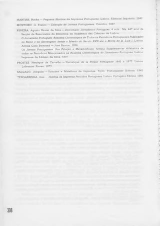 f 
) 
MARTINS, Rocha — Pequena História da Im prensa Portuguesa, Lisboa, Editorial Inquérito, 1942. > 
MONTEIRO, G. Franco— Colecção d e Jornais P o r tu g u e s e s , Coimbra, 1887. 
PEREIRA, Agusto Xavier da Silva — Diccionario Jornalístico P ortugue z, 4 vols., Ms. 447 azul da 
Secção de Reservados da Biblioteca da Academia das Ciências de Lisboa. ^ 
O Jornalismo Português. R e s en h a Chronologica d e Todos os P enodicos P o r tu g u e se s Publicados 
no Reino e n o Estrangeiro d e sd e o M ea d o do Século XV II a té à Morte d e D. Luiz I. Lisboa, 
Antiga Casa Bertrand— José Bastos, 1896. 
Os Jornais Po rtu g u e se s. Sua Filiação e M e tam orfose s. Noticia S u p p lem en ta r Alfa b ética de 
to d o s os Periodicos M en c io n a d o s na R e s en h a Chronologica do Jornalismo Português, Lisboa, y 
Imprensa de Libânio da Silva, 1897. I 
PROSTES, Henrique de Carvalho — S ta tis tiq u e d e la Presse Portugaise 1641 à 1872, Lisboa, ^ 
Lallemant Frères, 1873. 
SALGADO, Joaquim — V irtu d e s e Malefícios da Imprensa, Porto, Portucalense Editora, 1945. f 
TENGARRINHA, José — História da Imprensa Periódica Portuguesa, Lisboa. Portugália Editora, 1965. 
f' 
> 
i> 
>> 
> 
f 
f 
V 
f 
y 
f 
j 
308 
