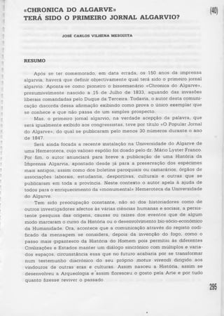 «CHRONICA DO ALGARVE» 
TERÁ SIDO O PRIMEIRO JORNAL ALGARVIO? 
JOSÉ CARLOS VILHENA MESQUITA 
RESUMO 
Após se ter comemorado, em data errada, os 150 anos da imprensa 
algarvia, haverá que definir objectivamente qual terá sido o primeiro jornal 
algarvio. Aponta-se como pioneiro o bissemanário «Chronica do Algarve», 
presumivelmente nascido a 15 de Julho de 1833, aquando das invasões 
liberais comandadas pelo Duque da Terceira. Todavia, o autor de sta comuni­cação 
discorda dessa afirmação exibindo como prova o único exemplar que 
se conhece e que não p assa de um simples prospecto. 
Mas, o primeiro jornal algarvio, na verdade acepção da palavra, que 
será igualmente exibido aos congressistas, teve por título «O Popular Jornal 
do Algarve», do qual se publicaram pelo menos 30 números durante o ano 
de 1847. 
Será ainda focada a recente instalação na Universidade do Algarve de 
uma Hemeroteca, cujo valioso espólio foi doado pelo dr. Mário Lyster Franco. 
Por fim, o autor anunciará para breve a publicação de uma História da 
Imprensa Algarvia, apontado desde já para a preservação dos espécimes 
mais antigos, assim como dos boletins paroquiais ou camarários, órgãos de 
associações laborais, estudantis, desportivas, culturais e outras que se 
publicaram em toda a província. Neste contexto o autor apela à ajuda de 
todos para o enriquecimento da «monumental» Hemeroteca da Universidade 
do Algarve. 
Tem sido preocupação constante, não só dos historiadores como de 
outros investigadores afectos às várias ciências humanas e sociais, a persis­ten 
te pesquisa das origens, causas ou raízes dos eventos que de algum 
modo marcaram o curso da História ou o desenvolvimento bio-sócio-económico 
da Humanidade. Ora, acontece que a comunicação através do registo codi­ficado 
da mensagem se considera, depois da invenção do fogo, como o 
passo mais gigantesco da História do Homem pois permitiu às diferentes 
Civilizações e Estados manter um diálogo sincrónico com múltiplos e varia­dos 
espaços, circunstância essa que no futuro acabaria por se transformar 
num testemunho diacrónico do seu próprio motus vivendi dirigido aos 
vindouros de outras eras e culturas. Assim nasceu a História, assim se 
desenvolveu a Arqueologia e assim floresceu o gosto pela Arte e por tudo 
quanto fizesse reviver o passado. 
 
