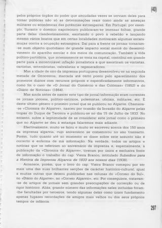 pelos próprios órgãos do poder que amiudadas vezes se serviam deles para 
tornar públicas não só as determinações reais como ainda as ameaças 
militares ou económicas das potências estrangeiras. Em Portugal, por exem­plo, 
durante o domínio napoleónico publicaram-se imensas folhas, grande 
parte delas clandestinamente, exortando o povo à rebelião e lançando 
mesmo vários boatos que em certas localidades motivaram algumas escara­muças 
contra a ocupação estrangeira. Daí para a frente os jornais tornaram- 
-se num objecto quotidiano de grande impacto social mercê do desenvol­vimento 
do aparelho escolar e dos meios de comunicação. Também a vida 
político-partidária, que intensamente se vivia na capital, contribui em grande 
parte para a incontrolável inflação jornalística a que assistiram os vintistas, 
cartistas, setembristas, cabralistas e regeneradores. 
Mas a idade de oiro da imprensa portuguesa desenvolveu-se na segunda 
metade de Oitocentos, marcada até certo ponto pelo aparecimento dos 
primeiros diários com recursos próprios e especificadamente informativos, 
como foi o caso de «O Jornal do Comércio e das Colónias» (1852) e do 
«Diário de Notícias» (1864). 
Mas ainda antes de nascer este tipo de jornal/informação eram correntes 
os jornais jocosos, político-satíricos, polemistas, oficiais, militares, etc. É 
deste último género o primeiro jornal que se publicou no Algarve. Chamava- 
-se «Chronica do Algarve», nasceu por ocasião da Invasão do Algarve pelas 
tropas do Duque de Terceira e publicou-se no dia 15 de Julho de 1833. No 
entanto, sobre a legitimidade de se considerar este jornal como o primeiro 
que no Algarve se deu à estampa falaremos mais adiante. 
Efectivamente, muito se falou e muito se escreveu acerca dos 150 anos 
da imprensa algarvia, cujo aniversário se comemorou no ano transacto. 
Porém, tudo quanto até ao momento se disse sobre este assunto não é 
correcto e enferma de má informação. Na verdade, todos os artigos e 
notícias que se referiram ao aniversário da imprensa e, especialmente, à 
publicação da «Chronica do Algarve», tiveram por única e exclusiva fonte 
de informação o trabalho do cap. Vieira Branco, intitulado Subsídios para 
a História da Imprensa Algarvia de 1833 aos nossos dias (1938). 
Acontece, porém, que o livro do cap. Vieira Branco começou por ser 
mais uma das suas brilhantes secções de carácter histórico-cultural, igual 
a muitas outras que deixou publicadas nas colunas do «Correio do Sul», 
no «Diário do Algarve», no «Correio Algarvio», etc. Por conseguinte, tratavam- 
-se de artigos de jornais sem grandes preocupações de correcção ou de 
rigor histórico. Aliás, grande número das informações neles incluídas foram- 
-lhe facultadas por terceiros, tendo algumas delas como único fundamento 
apenas fugazes recordações de amigos mais velhos ou dos seus próprios 
tempos de infância. 
 