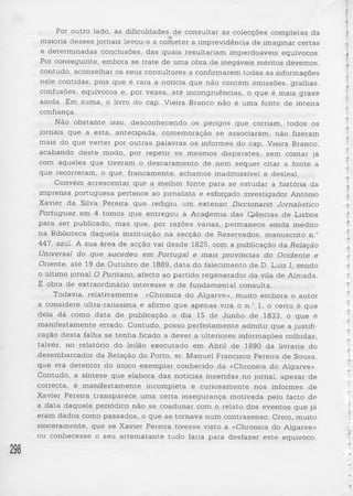 Por outro lado, as dificuldades de consultar as colecções completas da 
maioria desses jornais levou-o a cometer a imprevidência de imaginar certas 
e determinadas conclusões, das quais resultariam imperdoáveis equívocos. 
Por conseguinte, embora se trate de uma obra de inegáveis méritos devemos, 
contudo, aconselhar os seus consultores a confirmarem todas as informações 
nele contidas, pois que é rara a noticia que não contém omissões, gralhas, 
confusões, equívocos e, por vezes, até incongruências, o que é mais grave 
ainda. Em suma, o livro do cap. Vieira Branco não é uma fonte de inteira 
confiança. 
Não obstante isso, desconhecendo os perigos que corriam, todos os 
jornais que a esta, antecipada, comemoração se associaram, não fizeram 
mais do que verter por outras palavras os informes do cap. Vieira Branco, 
acabando deste modo, por repetir os mesmos disparates, sem contar já 
com aqueles que tiveram o descaramento de nem sequer citar a fonte a 
que recorreram, o que, francamente, achamos inadmissível e desleal. 
Convém acrescentar que a melhor fonte para se estudar a história da 
imprensa portuguesa pertence ao jornalista e esforçado investigador António 
Xavier da Silva Pereira que redigiu um extenso Diccionano Jornalístico 
Portuguez em 4 tomos que entregou à Academia das Ciências de Lisboa 
para ser publicado, mas que, por razões várias, permanece ainda inédito 
na Biblioteca daquela instituição na secção de Reservados, manuscrito n.° 
447, azul. A sua área de acção vai desde 1825, com a publicação da Relação 
Universal do que sucedeu em Portugal e mais províncias do Ocidente e 
Oriente, até 19 de Outubro de 1889, da ta do falecimento de D. Luiz I, sendo 
o último jornal O Puritano, afecto ao partido regenerador da vila de Almada. 
E obra de extraordinário interesse e de fundamental consulta. 
Todavia, relativamente «Chronica do Algarve», muito embora o autor 
a considere ultra-raríssima e afirme que apenas vira o n.° 1, o certo é que 
dela dá como data de publicação o dia 15 de Junho de 1833, o que é 
manifestamente errado. Contudo, posso perfeitamente admitir que a justifi­cação 
de sta falha se tenha ficado a dever a ulteriores informações colhidas, 
talvéz, no relatório do leilão executado em Abril de 1890 da livraria do 
desembarcador da Relação do Porto, sr. Manuel Francisco Pereira de Sousa, 
que era detentor do único exemplar conhecido da «Chronica do Algarve». 
Contudo, a síntese que elabora das notícias inseridas no jornal, apesar de 
correcta, é manifestamente incompleta e curiosamente nos informes de 
Xavier Pereira transparece uma certa insegurança motivada pelo facto de 
a data daquele periódico não se coadunar com o relato dos eventos que já 
eram dados como passados, o que se tornava num contrasenso. Creio, muito 
sinceramente, que se Xavier Pereira tivesse visto a «Chronica do Algarve» 
ou conhecesse o seu arrematante tudo faria para desfazer este equívoco, 
298 
 