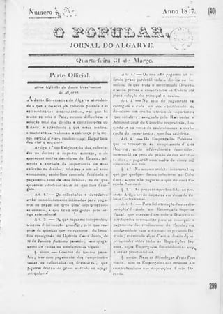 ftumero jv Anno 18 .'7. 
JORNAL DO ALGARVE. V- ■ • 
Quarla-íoira .‘Jl tlc; ÍMíiivo. 
Parte Oflicial. 
* l c lu $ O jJ t c i í f c s d a J u n l a U ^ v c i i t u l i i t a 
do sJlj(rve. 
j Y J u n t a Go v e rn a l iv a do Alg a rv e a l te n d e n - 
do a q u e a e s cac ee d a colhe i ta p a s s ad a e a n 
• x l ra ordina r ia s c i r c u n s t a n c i a s , ei)i q u e ha 
diui lo bç acha o P a i z , lo riia iu dií ficullo sô a 
*olu<;£o tolul da» divida s o c o n t r ib u iç õ e s do 
ft£»tado; e a t le n d e n d o a q u e essa» mes'uias 
c i r c u n s ta n c ia s re c lamam acobran«;a p i lm n e - 
no> parcial (Tess»** romliniuiiUtif í-J I ii |)i)r bom 
« t u t e l a r o «eguiule. 
A r t i g o I.*—— Exigir-sç.-ha doH.collecta-áos 
n a d e c ima e impomos a n imx o s , o dc 
^ u a e s q u e r o u t r o s d ev e d o re s «lo l i s t a d o , t-ó-me 
n te a am e t a d e da imp o r ta n c ia d e tu a s 
col lectas ou d iv id a s , relat ivas a um só anno 
« c o n omic o , sendo- lhe s c omlu d u facu l tad o o 
p ag ame n to total d« seus deb i (o i> ou do q u e 
«piizerem i a lU f a z o r alvSm tio q u e lhes á e x i ­gido. 
Art. t . ‘ -----Q* col loclado* e 'd e v e d o r e s 
s er io imnie«l ialam«nte in t ima d o s p a r a p a g a ­rem 
no p r a z o d e t r e a dias* impi orogav««is 
«i soinma t , a quo ficaip o b r ig a d o s pelo a r ­tigo 
an te c e d e iu d . 
Art. 3 -----O* qun p a g a r em independeu* 
UMiienUt «I inl ima rAo g-nsnrfífl, pelo q u e res-piMlâ 
Á* quant ja6 q u e cntr«,*^nn*m , do Imno" 
Ãoio cçn s ig n ad o no D ç c r e l o d'tf*ta J u n t a , de 
IJ de J a n e i r o pLOiimo p a s s a d o , s em .»paga- 
(uouto do cus tua ou umoluinentQ* nlfluns.' 
único, —r— Gosarárt do íue.-tmo }»ene-flcio, 
mas c om p a g ame n to «la* c om p e t e n t e s 
, ou cullu ti tado*. ou dcyeJoret» , que 
p r u r em d e n t i o «I» p r a t o uia rcado no açligo 
*jiUçed«nl* 
Ar t - i. " -----Os q u e nAo p a g a r em no rn 
ferido p r a s o p e rd e r ã o todo o d i r e i to ao bo 
nelie io, de que t r a ta o me n c io n ad o De c iv lo , 
e ser.To p rô /o s o c o n s e rv a d o s na C a d e ia aU 
plona *oly«,;o do p r inc ipal e cuslas» 
Ar t . 5.' -——No a c to do p a g ame n to so 
e n t r e g a r ã a c a d a um dos co n t r ib u in t e s ou 
dev e d o re s um r e c ib o inter ino «la imp o r tan c ia 
q u e s a lU f i r e r , as s ignudo p«*lo R e c e b e d o r e 
Admin i s t r a d o r do Concidlio K ^ p c c t i v o s , lan* 
ç ando-se no ver*o «lo c o n h e c ime n to a deela* . 
r a ç . lo d a im p o r t a n c i a , «pm fica >atislV»ita. 
Ar t . tí.* —— Oa Km p r e ç a d o s Publico* 
q u e se r e c u s a r em ao c um p r ime n to d ’ e*te 
D e c r e t o , ser3o infuli vqI in«>n t e «lemii lidos , 
incor rer itò na pena tio pri^Ao d e d ez a t é trin» 
ta «lias, «* pagar«U1 uma mu l ta d e cimio a t j 
cincoiMila mli reis. 
§. I.* N a me sma mule ta incorrera:! op 
qu e por q u a l q u e r forma induz i rem os Cida - 
«Ro s . a. q tm n/to pag u e u i o q u e d e v em àK a - 
zqinla iNacioual. 
§. 2.' As p e n a s c om p r e h e n d i d a s no pro* 
souto Artig ti s e n t o imp o r ta s em J u iz o «lo l*o 
licia CuiTufcio iia l. 
A r t . 7 . ’ —— P a r a fiol e x e c u ç ã o iT e s l a s d i 
p o s i ç õ e s ' ' ó c ç iu d o um ' ICmp r e g a d o S u p e r i o r 
r i s c a i , q u o e x e r c e r ; l ' erti lo«lo*o Di s l i ici«» a* 
at i ri b u i r d e s n e c e s s á r i a s p a r a so c o n s e g u i r o 
p y g n rm m lo «los r«»n«limonln ,• «lo f ^ l a t l o e m 
coii fuPiniilmb? c om o r i i s p o s lu n u pi«*>enle He 
Cl «rio ; e x e r c e n d o a l ém «Ti t io o d i r e i t o d ç su* 
p c r i n i e n d c r s o b r e t o d a s a s R e p a r t i ç õ e s l'is* 
c a o s , c u jo s R u i f v e g a d o * Ihe-o b e« lo c« u á0 co^i^ 
a m a i o r p o n « ' lu a l id a d o . 
unico. N em as Al fândega s d 'e s la Pio» 
v imt ia . riem os- Kmp r eg a í lo j d a s incsnias s;lo 
«.omprohendidos nas «li^posi^òtM «11 «tsle D r 
c r e t o . 
 