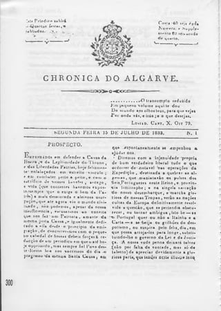 ",»tr Prlod»ro 
írtfa»,'» 
s»bb»doft.'. 
Ctifli *40 trjt rfl(Ja 
fu«nrfo.' r .Supple* 
• nr n i o £ 0 i c i » • cudo 
fie tj um rio. 
CHRONICA DO ALGARVE. 
o -*C « ± 
........................ .-O Iramumplo reduiido 
Jíin pequeno volume uquit e dou 
Do inundo aoi olboi teui, par* que vejat 
J ’oi onda v i l , o que d«»ejai. 
L d»i »d. C art. X . O it 79. 
bEOU.NDA FHI I IA 15 DK JU L H O L>£ 1833. N. I 
j u i o s p j e c t o . 
E u f K f B iD ó í em def e n d e r • C a u t a d a 
Ho n r a , « d a Legil imi d ade d o Tl i ro n o , 
e d a» L i l w r d a d e t P a l r i j » , linje f e lmn e n - 
t e' e n l a l a ç a do» ein eHi e i t o v i n c u l o ; 
<■ « oj comb a t e r pei to • j i f i i o . t c om o 
i t t t íificio d e i i o i t o i b*vefpi t a n c e g o , 
e v id a (*fue Contente» havemos e i p o » - 
to^íe.Tipre ‘q u »• o exi g a t> l>ero d a l ’a - 
trr») a Diai» d e t a l o r f i d a e alei vosa u*ur-p& 
çã t ^ qu e a t e fagora vio o mu n d o civi» 
l l tado , não p o d emo s , apeza r d a n o n a 
ioruíficiencia , n r u n r - n o i -ao convi t e 
que noi faZ’-iifi> P a l r i o t a , ama n t e d a 
Ujesroa jm t a C a m a , > i g u a lment e de d i ­ca 
do b «-lia de*dp - o p r in c i p i o d a emi - 
g i * ç ã o ( d e Concnrrrr*njr>« c om o p e qu e ­no 
- c abe d a l de f i ono t debei i f o r ç a iÀ r e­d 
a c ç ã o de uru Jí rriodico em que o até h o ­je 
« p p r iu i i d o , ma i ( empr e fiel 1’o v o d e » - 
teOíeino leia iioi -soccenoi do dia o 
pip^rauo 'da tueim» bani» Causa, ta> 
q o » -«‘t p ò n U n e a t u e o l e »e - emp e n h o u * 
«Júdnr noi. 
1 D i r em o i c o m a i n j e n u i d a d e ' p r a p r i * 
d e l i um v e r d a d e i r o l i b e r a l t u d o o q u e 
o e d o r r e r d e - . ( l o l a v e l 'na» o p e r a ç õ e » d a 
K i p e d i ç ã o , d e r t i n a d a a q u e b r a r a t a l - 
f r t i i a t , q u e . r o a o i a l a v i o o i pulso» d o t 
f i e i » _ P or l u j ; ue z e« n e i l e I t e i n o , e p r o v í n ­c 
i a l im i l r o p b e ; • n a a inge l a n a r r a ç ã o 
d o n o n o d e s e m b a r q u e , e r u a r e b a g l o - 
Tioi a d e n oma » T r o p a » , v e r ã o a» na ç õ e s 
c u h a t d a K u r o p a d e f i n i t i v ame n t e r es ol ­v 
i d a a - q u e s l ã o , q u e l e p e t l e n d i a o b s c u ­r 
e c e r , o u l o m a r o m b i g u a , i i l o be — t e 
t > P o r t u g a l q u e r o u n ã o a 1 l a i n h a e a 
C a r l a — e t e " bei ja o» g r i l bõ e » d o d e i - 
p o t i tm o , o u l u i p i r a p e l o f e l i t , d i a , e o i 
q u e p o n a a r r o j a - l o » p « r a l o n g e , s u b s t i ­t 
u i n d o - l h e o g o v e r n o d a Lei e d a J n s t i » 
Ça. - A n o n a - rode p e n n a d e i x a r á t a l r e f 
{ n ã o p o r f a l t a d e v o n t a d e , t r a i »ó -d» 
t a l e n t o ) d e a p r e c i a r d e v i d am e n t e a g l o - 
Ilo»B p a r l a , «ju« t t o ^ e i u ; j U l l l u . u » U i t ^ 
300 
 