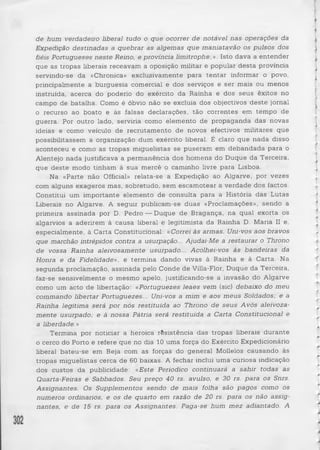 de hum verdadeiro liberal tudo o que ocorrer de notável nas■ operações da 
Expedição destinadas a quebrar as algemas que maniatavão os pulsos dos 
fiéis Portugueses ne ste Reino, e provinda limitrophe;». Isto dava a entender 
que as tropas liberais receavam a oposição militar e popular d esta província 
servindo-se da «Chronica» exclusivamente para ten ta r informar o povo, 
principalmente a burguesia comercial e dos serviços e ser mais ou menos 
instruída, acerca do poderio do exército da Rainha e dos seus êxitos no 
campo de batalha. Como é óbvio não se excluia dos objectivos d e ste jornal 
o recurso ao boato e às falsas declarações, tão correntes em tempo de 
guerra. Por outro lado, serviria como elemento de propaganda das novas 
ideias e como veículo de recrutamento de novos efectivos militares que 
possibilitassem a organização dum exército liberal. É claro que nada disso 
aconteceu e como as tropas miguelistas se puseram em debandada para o 
Alentejo nada justificava a permanência dos homens do Duque da Terceira, 
que deste modo tinham à sua mercê o caminho livre para Lisboa. 
Na «Parte não Official» relata-se a Expedição ao Algarve, por vezes 
com alguns exageros mas, sobretudo, sem escamotear a verdade dos factos. 
Constitui um importante elemento de consulta para a História das Lutas 
Liberais no Algarve. A seguir publicam-se duas «Proclamações», sendo a 
primeira assinada por D. Pedro — Duque de Bragança, na qual exorta os 
algarvios a aderirem à causa liberal e legitimista da Rainha D. Maria II e, 
especialmente, à Carta Constitucional: «Correi às armas. Uni-vos aos bravos 
que marchão intrépidos contra a usurpação... Ajudai-Me a restaurar o Throno 
de vossa Rainha aleivosamente usurpado... Acolhei-vos às bandeiras da 
Honra e da Fidelidade», e termina dando vivas à Rainha e à Carta. Na 
segunda proclamação, assinada pelo Conde de Villa-Flor, Duque da Terceira, 
faz-se sensivelmente o mesmo apelo, justificando-se a invasão do Algarve 
como um acto de libertação: «Portuguezes leaes vem (sic) debaixo do meu 
commando libertar Portuguezes... Uni-vos a mim e aos meus Soldados; e a 
Rainha legitima será por nós restituída ao Throno de seu s A vós aleivoza-mente 
usurpado; e à nossa Pátria será restituída a Carta Constitucional e 
a liberdade.» 
Termina por noticiar a heróica rêsistência das tropas liberais durante 
o cerco do Porto e refere que no dia 10 uma força do Exército Expedicionário 
liberal bateu-se em Beja com as forças do general Mollelos causando às 
tropas miguelistas cerca de 60 baixas. A fechar inclui uma curiosa indicação 
dos custos da publicidade: «Este Periodico continuará a sahir todas as 
Quarta-Feiras e Sabbados. Seu preço 40 rs. avulso, e 30 rs. para os Snrs. 
Assignantes. Os Supplementos sendo de mais folha são pagos como os 
números ordinários, e os de quarto em razão de 20 rs. para os não assig­nantes, 
e de 15 rs. para os Assignantes. Paga-se hum m e z adiantado. A 
 