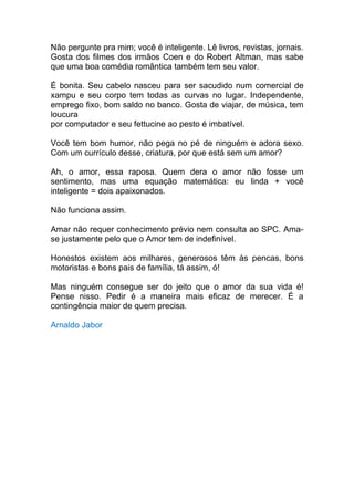 Não pergunte pra mim; você é inteligente. Lê livros, revistas, jornais.
Gosta dos filmes dos irmãos Coen e do Robert Altman, mas sabe
que uma boa comédia romântica também tem seu valor.

É bonita. Seu cabelo nasceu para ser sacudido num comercial de
xampu e seu corpo tem todas as curvas no lugar. Independente,
emprego fixo, bom saldo no banco. Gosta de viajar, de música, tem
loucura
por computador e seu fettucine ao pesto é imbatível.

Você tem bom humor, não pega no pé de ninguém e adora sexo.
Com um currículo desse, criatura, por que está sem um amor?

Ah, o amor, essa raposa. Quem dera o amor não fosse um
sentimento, mas uma equação matemática: eu linda + você
inteligente = dois apaixonados.

Não funciona assim.

Amar não requer conhecimento prévio nem consulta ao SPC. Ama-
se justamente pelo que o Amor tem de indefinível.

Honestos existem aos milhares, generosos têm às pencas, bons
motoristas e bons pais de família, tá assim, ó!

Mas ninguém consegue ser do jeito que o amor da sua vida é!
Pense nisso. Pedir é a maneira mais eficaz de merecer. É a
contingência maior de quem precisa.

Arnaldo Jabor
 