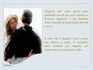 Ninguém ama outra pessoa pelas
qualidades que ela tem, caso contrário os
honestos, simpáticos e não fumantes
teriam uma fila de pretendentes batendo
a porta.
O amor não é chegado a fazer contas,
não obedece à razão. O verdadeiro
amor acontece por empatia, por
magnetismo, por conjunção estelar.
 