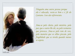 Ninguém ama outra pessoa porque
ela é educada, veste-se bem e é fã do
Caetano. Isso são referenciais.
Ama-se pelo cheiro, pelo mistério, pela
paz que o outro lhe dá, ou pelo tormento
que provoca. Ama-se pelo tom de voz,
pela maneira que os olhos piscam, pela
fragilidade que se revela quando menos
se espera.
 