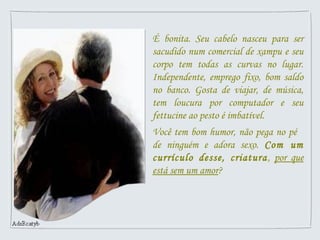 É bonita. Seu cabelo nasceu para ser
sacudido num comercial de xampu e seu
corpo tem todas as curvas no lugar.
Independente, emprego fixo, bom saldo
no banco. Gosta de viajar, de música,
tem loucura por computador e seu
fettucine ao pesto é imbatível.
Você tem bom humor, não pega no pé
de ninguém e adora sexo. Com um
currículo desse, criatura, por que
está sem um amor?
 