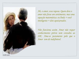 Ah, o amor, essa raposa. Quem dera o
amor não fosse um sentimento, mas uma
equação matemática: eu linda + você
inteligente = dois apaixonados.
Não funciona assim. Amar não requer
conhecimento prévio nem consulta ao
SPC. Ama-se justamente pelo que o
Amor tem de indefinível.
 