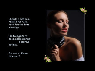 Quando a mão dele toca na sua nuca,  você derrete feito manteiga.  Ele toca gaita na boca, adora animais  e escreve poemas. Por que você ama este cara? 