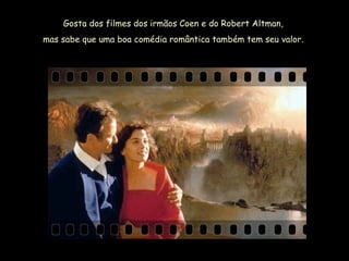 Gosta dos filmes dos irmãos Coen e do Robert Altman,  mas sabe que uma boa comédia romântica também tem seu valor.  