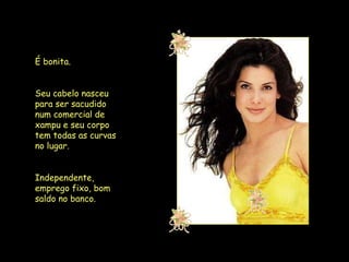 É bonita.  Seu cabelo nasceu para ser sacudido num comercial de xampu e seu corpo tem todas as curvas no lugar.  Independente, emprego fixo, bom saldo no banco.  