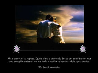Ah, o amor, essa raposa. Quem dera o amor não fosse um sentimento, mas uma equação matemática: eu linda + você inteligente = dois apaixonados. Não funciona assim.  