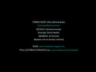 FORMATAÇÃO: Mima (Wilma) Badan [email_address] MÚSICA: Unchained melody Execução: Emile Pandolfi IMAGENS: da Internet (Repasse com os devidos créditos) BLOG:  www.mimabadan.blogspot.com PPSs e ESTÓRIAS INFANTIS em:  www.slideshare.net/mimabadan 