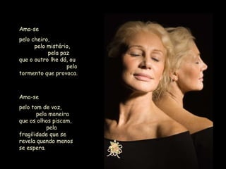 Ama-se  pelo cheiro,  pelo mistério,  pela paz que o outro lhe dá, ou  pelo tormento que provoca. Ama-se  pelo tom de voz,  pela maneira que os olhos piscam,  pela fragilidade que se revela quando menos se espera. 