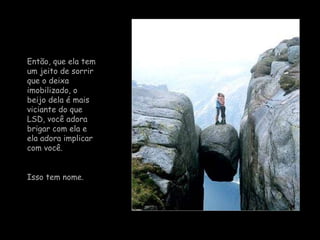 Então, que ela tem um jeito de sorrir que o deixa imobilizado, o beijo dela é mais viciante do que LSD, você adora brigar com ela e ela adora implicar com você.  Isso tem nome. 