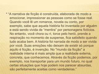 * “A narrativa de ficção é construída, elaborada de modo a
emocionar, impressionar as pessoas como se fosse real.
Quando você lê um romance, novela ou conto, por
exemplo, sabe que aquela história foi inventada por alguém
e está sendo vivida de “mentira” por personagens fictícios.
No entanto, você chora ou ri, torce pelo herói, prende a
respiração no momento de suspense, fica satisfeito quando
tudo acaba bem. A história foi narrada de modo a ser vivida
por você. Suas emoções não deixam de existir só porque
aquilo é ficção, é invenção. No "mundo da ficção" a
realidade interna é mais ampla que a realidade externa,
concreta, que conhecemos. Através da ficção podemos, por
exemplo, nos transportar para um mundo futuro, no qual
certas situações que hoje podem nos parecer absurdas,
são perfeitamente aceitas como verdadeiras.”
 