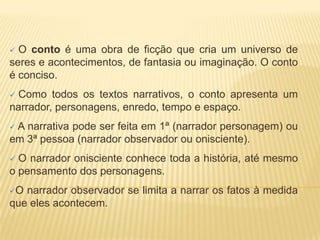  O conto é uma obra de ficção que cria um universo de
seres e acontecimentos, de fantasia ou imaginação. O conto
é conciso.
 Como todos os textos narrativos, o conto apresenta um
narrador, personagens, enredo, tempo e espaço.
 A narrativa pode ser feita em 1ª (narrador personagem) ou
em 3ª pessoa (narrador observador ou onisciente).
 O narrador onisciente conhece toda a história, até mesmo
o pensamento dos personagens.
O narrador observador se limita a narrar os fatos à medida
que eles acontecem.
 