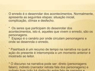 • O enredo é o desenrolar dos acontecimentos. Normalmente,
apresenta as seguintes etapas: situação inicial,
complicação, clímax e desfecho.
•
* Os seres que participam do desenrolar dos
acontecimentos, isto é, aqueles que vivem o enredo, são os
personagens.
* Espaço é o cenário por onde circulam personagens e
onde se desenrola o enredo.
•
* Flashback é um recurso de tempo na narrativa na qual a
ação do presente é interrompida e um momento anterior é
mostrado ao leitor.
•
* O discurso na narrativa pode ser: direto (personagens
falam), indireto (narrador retrata fala dos personagens) e
 
