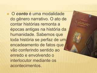     O conto é uma modalidade
    do gênero narrativo. O ato de
    contar histórias remonta a
    épocas antigas na história da
    humanidade. Sabemos que
    toda história se perfaz de um
    encadeamento de fatos que
    vão conferindo sentido ao
    enredo e envolvendo o
    interlocutor mediante os
    acontecimentos.
 