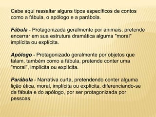Cabe aqui ressaltar alguns tipos específicos de contos
como a fábula, o apólogo e a parábola.

Fábula - Protagonizada geralmente por animais, pretende
encerrar em sua estrutura dramática alguma "moral"
implícita ou explícita.

Apólogo - Protagonizado geralmente por objetos que
falam, também como a fábula, pretende conter uma
"moral", implícita ou explícita.

Parábola - Narrativa curta, pretendendo conter alguma
lição ética, moral, implícita ou explícita, diferenciando-se
da fábula e do apólogo, por ser protagonizada por
pessoas.
 