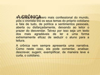 A CRÔNICA
A crônica é o gênero mais confessional do mundo,
pois o cronista tira os seus temas do próprio cotidiano
e fala de tudo, de política a sentimentos pessoais,
aberta ou disfarçadamente, deixando ao leitor o
prazer do desvendar. Talvez por isso seja um texto
dos mais agradáveis de ler e uma forma
extremamente eficaz de seduzir o aluno para a
leitura.
A crônica nem sempre apresenta uma narrativa.
Como neste caso, ela pode comentar, analisar,
descrever, sugerir, exemplificar, de maneira leve e
curta, o cotidiano.
 