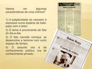 Vamos          ver      algumas
características de uma crônica?

1) A subjetividade do narrador é
expressa numa espécie de bate-
papo com o leitor;
2) O tema é proveniente de fato
do dia-a-dia;
3) O fato narrado começa, se
desenvolve e termina num curto
espaço de tempo;
4) O assunto ora é de
conhecimento público, ora de
conhecimento privado.
 