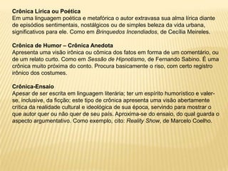 Crônica Lírica ou Poética
Em uma linguagem poética e metafórica o autor extravasa sua alma lírica diante
de episódios sentimentais, nostálgicos ou de simples beleza da vida urbana,
significativos para ele. Como em Brinquedos Incendiados, de Cecília Meireles.

Crônica de Humor – Crônica Anedota
Apresenta uma visão irônica ou cômica dos fatos em forma de um comentário, ou
de um relato curto. Como em Sessão de Hipnotismo, de Fernando Sabino. É uma
crônica muito próxima do conto. Procura basicamente o riso, com certo registro
irônico dos costumes.

Crônica-Ensaio
Apesar de ser escrita em linguagem literária; ter um espírito humorístico e valer-
se, inclusive, da ficção; este tipo de crônica apresenta uma visão abertamente
crítica da realidade cultural e ideológica de sua época, servindo para mostrar o
que autor quer ou não quer de seu país. Aproxima-se do ensaio, do qual guarda o
aspecto argumentativo. Como exemplo, cito: Reality Show, de Marcelo Coelho.
 