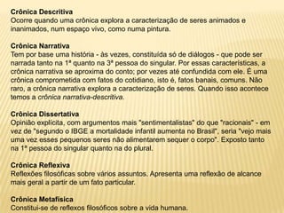 Crônica Descritiva
Ocorre quando uma crônica explora a caracterização de seres animados e
inanimados, num espaço vivo, como numa pintura.

Crônica Narrativa
Tem por base uma história - às vezes, constituída só de diálogos - que pode ser
narrada tanto na 1ª quanto na 3ª pessoa do singular. Por essas características, a
crônica narrativa se aproxima do conto; por vezes até confundida com ele. É uma
crônica comprometida com fatos do cotidiano, isto é, fatos banais, comuns. Não
raro, a crônica narrativa explora a caracterização de seres. Quando isso acontece
temos a crônica narrativa-descritiva.

Crônica Dissertativa
Opinião explícita, com argumentos mais "sentimentalistas" do que "racionais" - em
vez de "segundo o IBGE a mortalidade infantil aumenta no Brasil", seria "vejo mais
uma vez esses pequenos seres não alimentarem sequer o corpo". Exposto tanto
na 1ª pessoa do singular quanto na do plural.

Crônica Reflexiva
Reflexões filosóficas sobre vários assuntos. Apresenta uma reflexão de alcance
mais geral a partir de um fato particular.

Crônica Metafísica
Constitui-se de reflexos filosóficos sobre a vida humana.
 