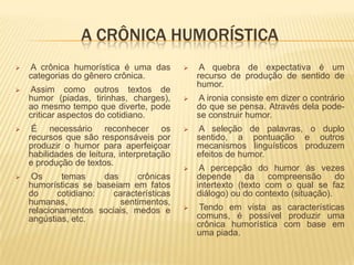 A CRÔNICA HUMORÍSTICA
   A crônica humorística é uma das             A quebra de expectativa é um
    categorias do gênero crônica.               recurso de produção de sentido de
                                                humor.
   Assim como outros textos de
    humor (piadas, tirinhas, charges),         A ironia consiste em dizer o contrário
    ao mesmo tempo que diverte, pode            do que se pensa. Através dela pode-
    criticar aspectos do cotidiano.             se construir humor.
    É necessário reconhecer os                A seleção de palavras, o duplo
    recursos que são responsáveis por           sentido, a pontuação e outros
    produzir o humor para aperfeiçoar           mecanismos linguísticos produzem
    habilidades de leitura, interpretação       efeitos de humor.
    e produção de textos.
                                                A percepção do humor às vezes
    Os     temas     das     crônicas          depende      da    compreensão      do
    humorísticas se baseiam em fatos            intertexto (texto com o qual se faz
    do     cotidiano:   características         diálogo) ou do contexto (situação).
    humanas,              sentimentos,
    relacionamentos sociais, medos e            Tendo em vista as características
    angústias, etc.                             comuns, é possível produzir uma
                                                crônica humorística com base em
                                                uma piada.
 