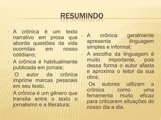 RESUMINDO
   A crônica é um texto
    narrativo em prosa que            A     crônica     geralmente
    aborda questões da vida            apresenta          linguagem
    ocorridas     em       nosso       simples e informal;
    cotidiano;                        A escolha da linguagem é
   A crônica é habitualmente          muito     importante,    pois
    publicada em jornais;              dessa forma o autor afasta
                                       e aproxima o leitor da sua
    O autor da crônica                obra;
    imprime marcas pessoais
    em seu texto.                      Os autores utilizam a
                                       crônica       como       uma
   A crônica é um gênero que          ferramenta muito eficaz
    transita entre o texto o           para criticarem situações do
    jornalismo e a literatura;         nosso dia a dia.
 