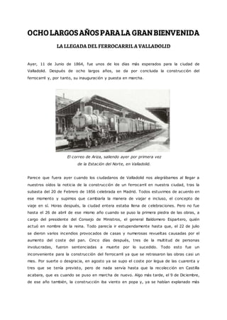 OCHOLARGOSAÑOSPARALA GRANBIENVENIDA
LA LLEGADA DEL FERROCARRIL A VALLADOLID
Ayer, 11 de Junio de 1864, fue unos de los días más esperados para la ciudad de
Valladolid. Después de ocho largos años, se da por concluida la construcción del
ferrocarril y, por tanto, su inauguración y puesta en marcha.
El correo de Ariza, saliendo ayer por primera vez
de la Estación del Norte, en Valladolid.
Parece que fuera ayer cuando los ciudadanos de Valladolid nos alegrábamos al llegar a
nuestros oídos la noticia de la construcción de un ferrocarril en nuestra ciudad, tras la
subasta del 20 de Febrero de 1856 celebrada en Madrid. Todos estuvimos de acuerdo en
ese momento y supimos que cambiaría la manera de viajar e incluso, el concepto de
viaje en sí. Horas después, la ciudad entera estaba llena de celebraciones. Pero no fue
hasta el 26 de abril de ese mismo año cuando se puso la primera piedra de las obras, a
cargo del presidente del Consejo de Ministros, el general Baldomero Espartero, quién
actuó en nombre de la reina. Todo parecía ir estupendamente hasta que, el 22 de julio
se dieron varios incendios provocados de casas y numerosas revueltas causadas por el
aumento del coste del pan. Cinco días después, tres de la multitud de personas
involucradas, fueron sentenciadas a muerte por lo sucedido. Todo esto fue un
inconveniente para la construcción del ferrocarril ya que se retrasaron las obras casi un
mes. Por suerte o desgracia, en agosto ya se supo el coste por legua de las cuarenta y
tres que se tenía previsto, pero de nada servía hasta que la recolección en Castilla
acabara, que es cuando se puso en marcha de nuevo. Algo más tarde, el 9 de Diciembre,
de ese año también, la construcción iba viento en popa y, ya se habían explanado más
 