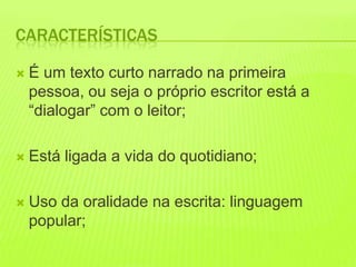 CARACTERÍSTICAS

   É um texto curto narrado na primeira
    pessoa, ou seja o próprio escritor está a
    “dialogar” com o leitor;

   Está ligada a vida do quotidiano;

   Uso da oralidade na escrita: linguagem
    popular;
 