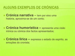 ALGUNS EXEMPLOS DE CRÓNICAS

   Crónica narrativa – tem por eixo uma
    história, aproxima-se de um conto;


   Crónica humorística – apresenta uma visão
    irónica ou cómica dos factos apresentados;


   Crónica lírica – expressa o estado de espirito, as
    emoções do cronista;
 