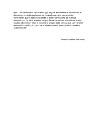 hijas. Dios me continua bendiciendo y yo seguiré recibiendo sus bendiciones, le
doy gracias por esta oportunidad de compartir con otros y de aprender
nuevamente que no estoy equivocada al decidir ser maestra, es hermoso
compartir con los niños y aportar para su formación esta es mi misión en la vida
“ayudar a los niños y niñas a encontrar a Dios en cada persona que ven y a tener
una relación con El y lo puedo hacer siendo maestra y compartiendo con ellos
cada momento”.
Martha Vicenta Cuero Vidal
 