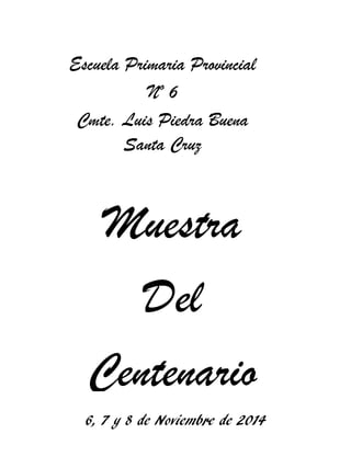 Muestra 
Del 
Centenario 
Escuela Primaria Provincial Nº 6 
Cmte. Luis Piedra Buena Santa Cruz 
6, 7 y 8 de Noviembre de 2014  