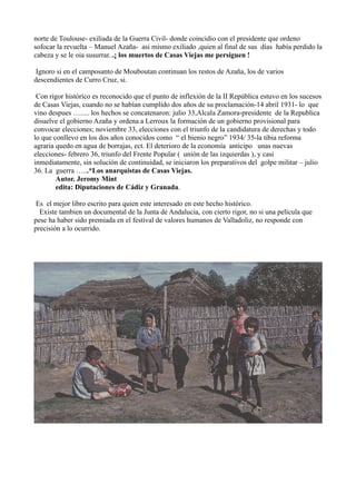 norte de Toulouse- exiliada de la Guerra Civil- donde coincidio con el presidente que ordeno
sofocar la revuelta – Manuel Azaña- asi mismo exiliado ,quien al final de sus días había perdido la
cabeza y se le oia susurrar...¡ los muertos de Casas Viejas me persiguen !
Ignoro si en el camposanto de Mouboutan continuan los restos de Azaña, los de varios
descendientes de Curro Cruz, si.
Con rigor histórico es reconocido que el punto de inflexión de la II República estuvo en los sucesos
de Casas Viejas, cuando no se habían cumplido dos años de su proclamación-14 abril 1931- lo que
vino despues …..... los hechos se concatenaron: julio 33,Alcala Zamora-presidente de la Republica
disuelve el gobierno Azaña y ordena a Lerroux la formación de un gobierno provisional para
convocar elecciones; noviembre 33, elecciones con el triunfo de la candidatura de derechas y todo
lo que conllevo en los dos años conocidos como “ el bienio negro” 1934/ 35-la tibia reforma
agraria quedo en agua de borrajas, ect. El deterioro de la economía anticipo unas nuevas
elecciones- febrero 36, triunfo del Frente Popular ( unión de las izquierdas ), y casi
inmediatamente, sin solución de continuidad, se iniciaron los preparativos del golpe militar – julio
36. La guerra …...*Los anarquistas de Casas Viejas.
Autor. Jeromy Mint
edita: Diputaciones de Cádiz y Granada.
Es el mejor libro escrito para quien este interesado en este hecho histórico.
Existe tambien un documental de la Junta de Andalucia, con cierto rigor, no si una película que
pese ha haber sido premiada en el festival de valores humanos de Valladoliz, no responde con
precisión a lo ocurrido.
 