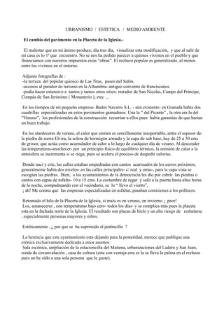 URBANISMO / ESTETICA / MEDIO AMBIENTE
El cambio del pavimento en la Placeta de la Iglesia.-
El malestar que en mi ánimo produce, día tras día, visualizar esta modificación, y que al salir de
mi casa es lo 1ª que encuentro. No se nos ha pedido parecer a quienes vivimos en el pueblo y que
financiamos con nuestros impuestos estas “obras”. El rechazo popular es generalizado, al menos
entre los vivimos en el entorno.
Adjunto fotografías de :
-la terraza del popular quiosco de Las Titas, paseo del Salón.
-accesos al parador de turismo en la Alhambra-.antiguo convento de franciscanos.
-podía hacer extensivo a tantos y tantos otros sitios: mirador de San Nicolas, Campo del Príncipe,
Compás de San Jerónimo ( Monasterio ), etec …
En los tiempos de mi pequeña empresa- Bados Navarro S.L. - aún existente- en Granada había dos
cuadrillas especializadas en estos pavimentos granadinos. Una la “ del Picante” , la otra era la del
“Veneno”, los profesionales de la construcción recurrían a ellos pues había garantías de que harían
un buen trabajo.
En los atardeceres de verano, el calor que emiten es sencillamente insoportable, entre el espesor de:
la piedra de sierra Elvira, la solera de hormigón armado y la capa de sub base, hay de 25 a 30 cms
de grosor, que actúa como acumulador de calor a lo largo de cualquier día de verano. Al descender
las temperaturas-anochecer- por un principio físico de equilibrio térmico, la emisión de calor a la
atmósfera se incrementa si se riega, pues se acelera el proceso de despedir calorías.
Donde nací y críe, las calles estaban empedradas con cantos acarreados de los cerros próximos,
generalmente había dos niveles- en las calles principales- c/ real y otras-, para la capa vista se
escogían las piedras. Bien, a los ayuntamientos de la democracia les dio por cubrir las piedras o
cantos con capas de asfalto- 10 a 15 cms. La costumbre de regar y salir a la puerta hasta altas horas
de la noche, compadreando con el vecindario, se lo “ llevo el viento”,
¡ ah! Me consta que las empresas especializadas en asfaltar, pasaban comisiones a los políticos.
Retomado el hilo de la Placeta de la Iglesia, si malo es en verano, en invierno ¡ peor!
Los, amaneceres , con temperaturas bajo cero- todos los días- y se complica más pues la placeta
esta en la fachada norte de la Iglesia. El resultado son placas de hielo y un alto riesgo de resbalarse
, especialmente personas mayores y niños.
Estéticamente ..¿ por que se ha suprimido el jardincillo ?
La herencia que este ayuntamiento esta dejando para la posteridad, merece que publique una
crónica exclusivamente dedicada a estos asuntos:
Sala escénica, ampliación de la estacioncilla del Maitena, urbanizaciones del Ladero y San Juan,
ronda de circunvalación , casa de cultura (este con ventaja esta es la se lleva la palma en el rechazo
pues no he oído a una sola persona que le guste).
 